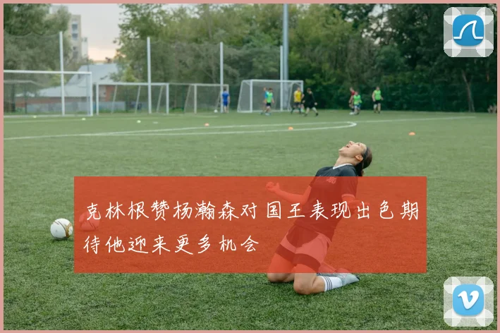 克林根赞杨瀚森对国王表现出色期待他迎来更多机会
