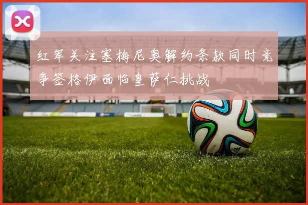 红军关注塞梅尼奥解约条款同时竞争签格伊面临皇萨仁挑战