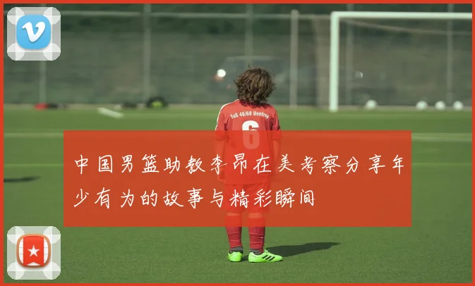 中国男篮助教李昂在美考察分享年少有为的故事与精彩瞬间
