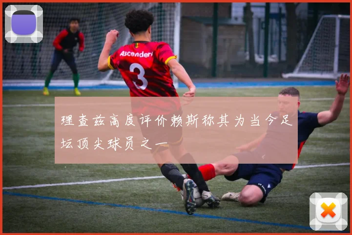 理查兹高度评价赖斯称其为当今足坛顶尖球员之一