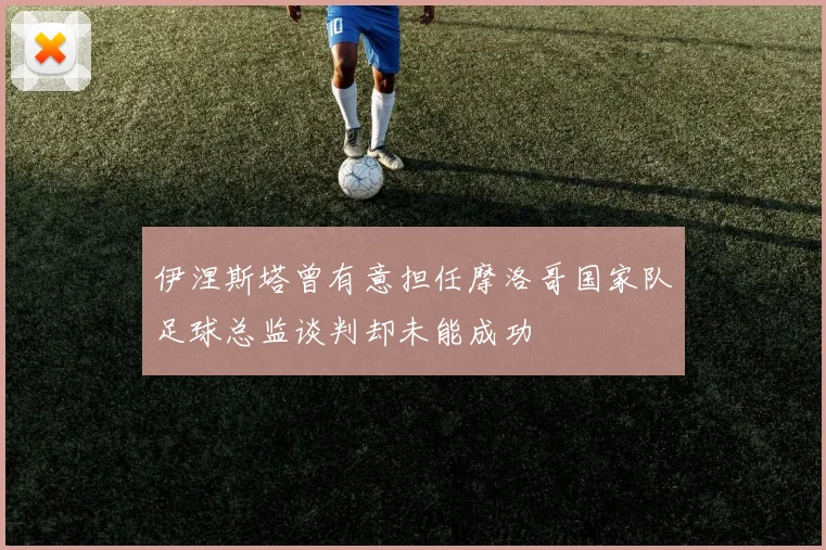 伊涅斯塔曾有意担任摩洛哥国家队足球总监谈判却未能成功