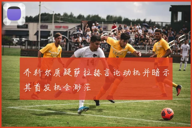乔科尔质疑萨拉赫言论动机并暗示其首发机会渺茫