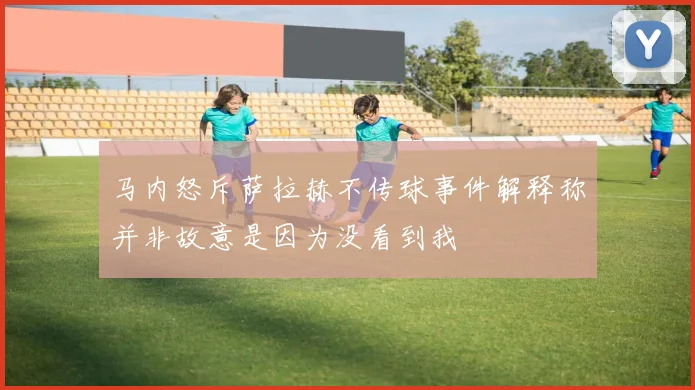 马内怒斥萨拉赫不传球事件解释称并非故意是因为没看到我