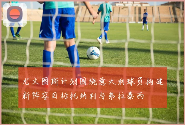 尤文图斯计划围绕意大利球员构建新阵容目标托纳利与弗拉泰西