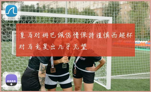 皇马对姆巴佩伤情保持谨慎西超杯对马竞复出几乎无望