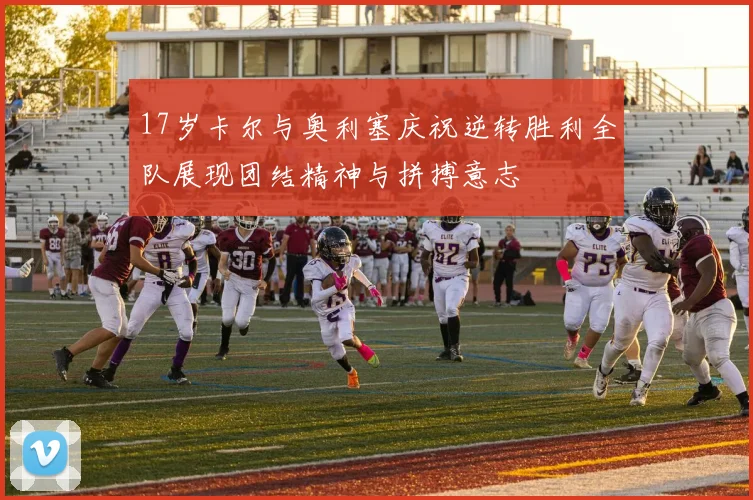 17岁卡尔与奥利塞庆祝逆转胜利全队展现团结精神与拼搏意志