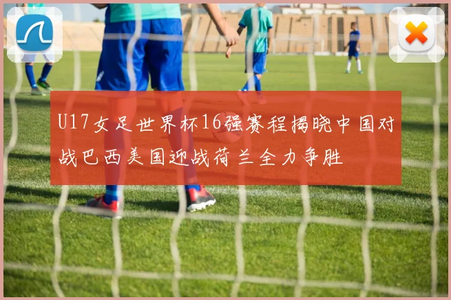 U17女足世界杯16强赛程揭晓中国对战巴西美国迎战荷兰全力争胜