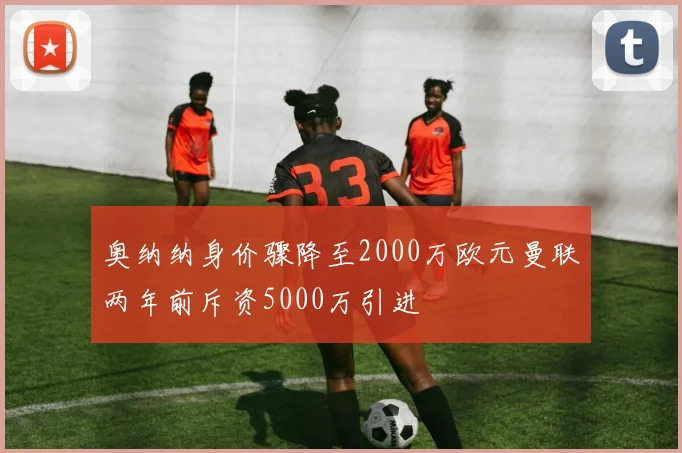 奥纳纳身价骤降至2000万欧元曼联两年前斥资5000万引进
