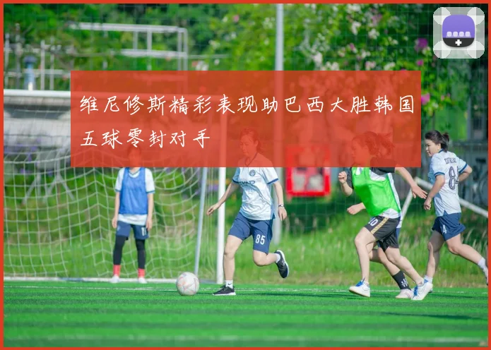 维尼修斯精彩表现助巴西大胜韩国五球零封对手