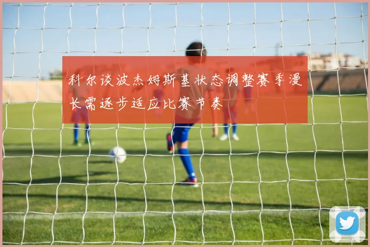 科尔谈波杰姆斯基状态调整赛季漫长需逐步适应比赛节奏