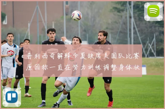 普利西奇解释今夏缺席美国队比赛原因称一直在努力训练调整身体状态
