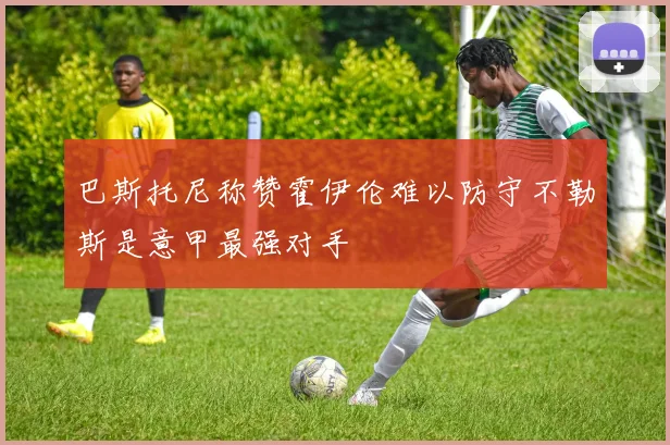 巴斯托尼称赞霍伊伦难以防守不勒斯是意甲最强对手