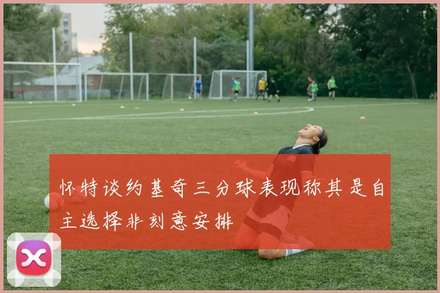怀特谈约基奇三分球表现称其是自主选择非刻意安排