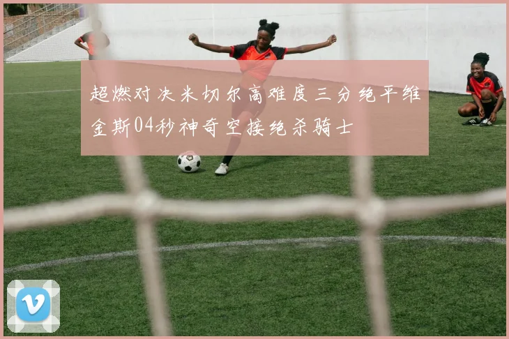 超燃对决米切尔高难度三分绝平维金斯04秒神奇空接绝杀骑士