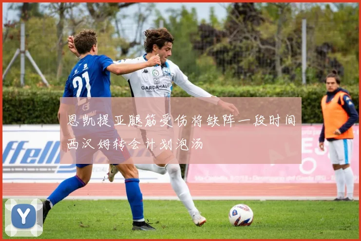 恩凯提亚腿筋受伤将缺阵一段时间西汉姆转会计划泡汤