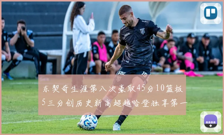 东契奇生涯第八次豪取45分10篮板5三分创历史新高超越哈登独享第一