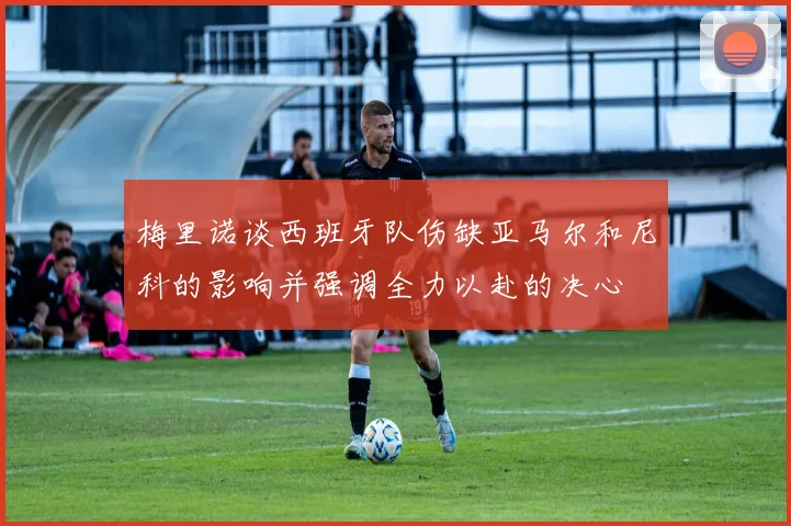 梅里诺谈西班牙队伤缺亚马尔和尼科的影响并强调全力以赴的决心