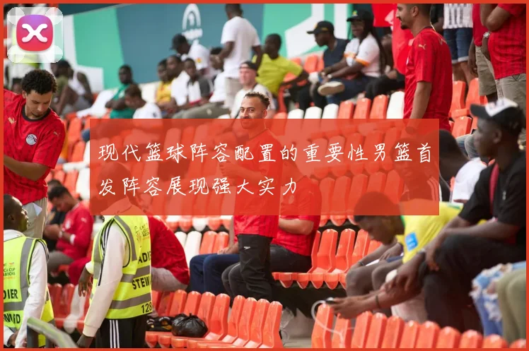 现代篮球阵容配置的重要性男篮首发阵容展现强大实力