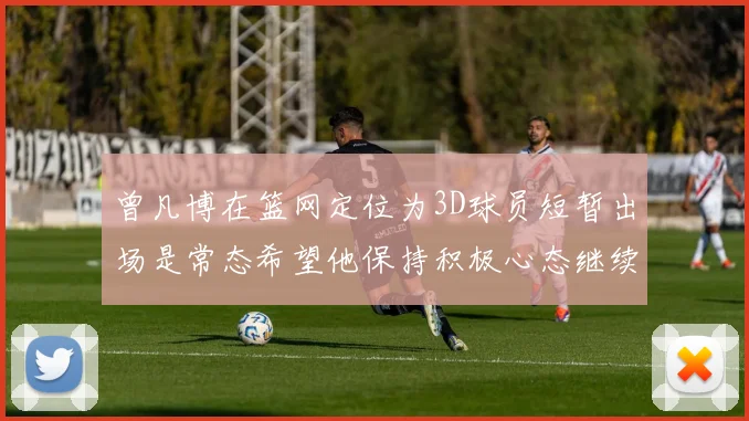 曾凡博在篮网定位为3D球员短暂出场是常态希望他保持积极心态继续努力