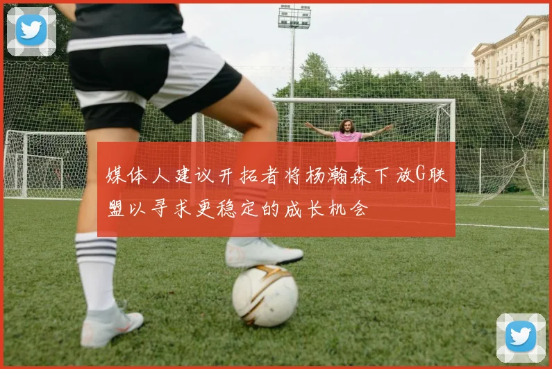 媒体人建议开拓者将杨瀚森下放G联盟以寻求更稳定的成长机会