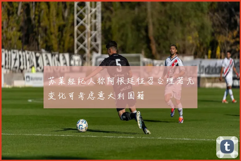 苏莱经纪人称阿根廷征召合理若无变化可考虑意大利国籍
