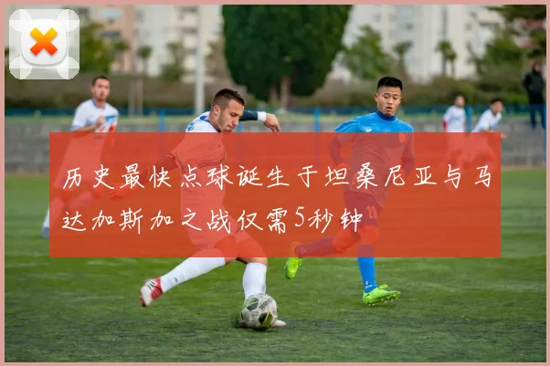 历史最快点球诞生于坦桑尼亚与马达加斯加之战仅需5秒钟
