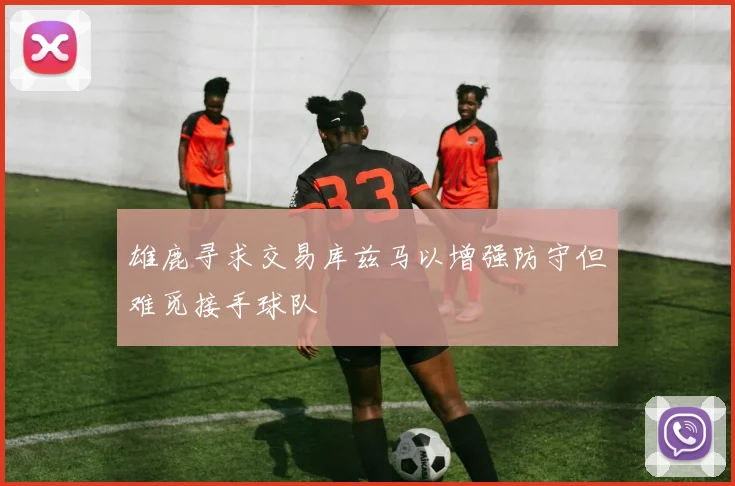 雄鹿寻求交易库兹马以增强防守但难觅接手球队