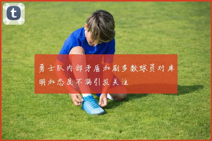 勇士队内部矛盾加剧多数球员对库明加态度不满引发关注
