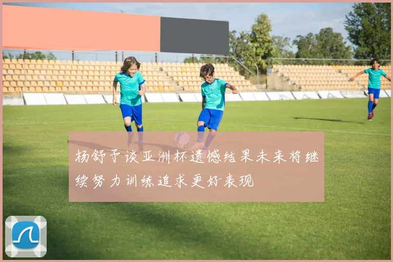 杨舒予谈亚洲杯遗憾结果未来将继续努力训练追求更好表现