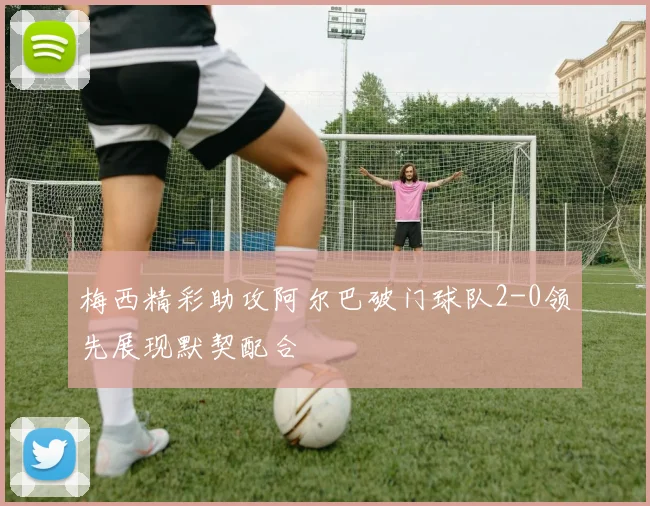梅西精彩助攻阿尔巴破门球队2-0领先展现默契配合
