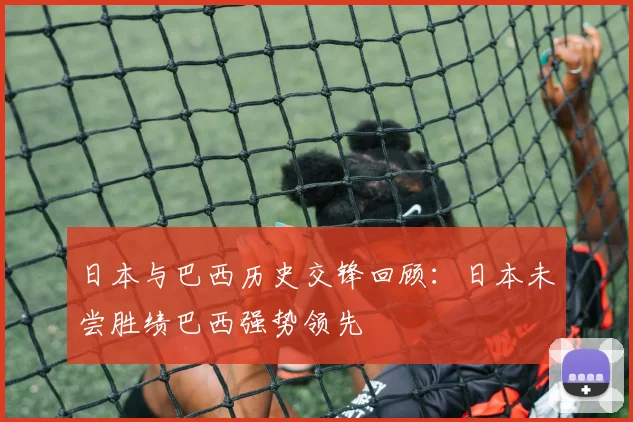日本与巴西历史交锋回顾：日本未尝胜绩巴西强势领先