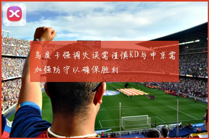 乌度卡强调失误需谨慎KD与申京需加强防守以确保胜利