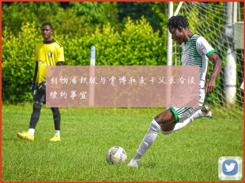 利物浦积极与索博和麦卡父亲洽谈续约事宜