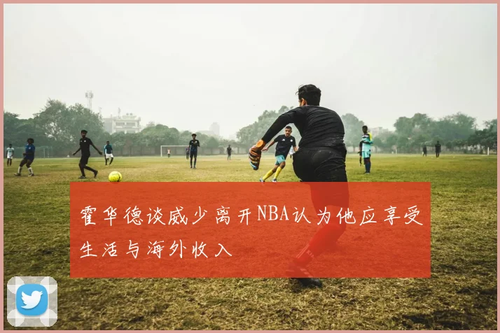 霍华德谈威少离开NBA认为他应享受生活与海外收入