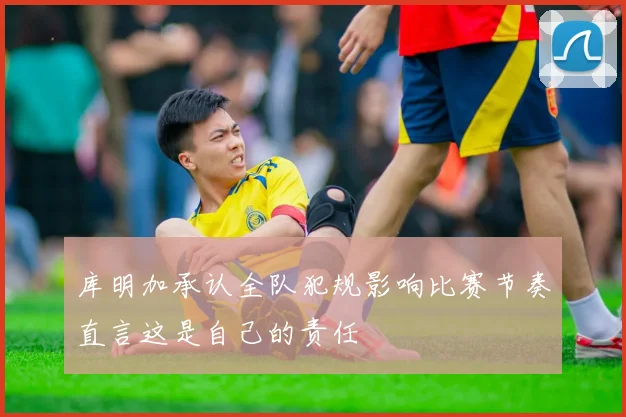 库明加承认全队犯规影响比赛节奏直言这是自己的责任