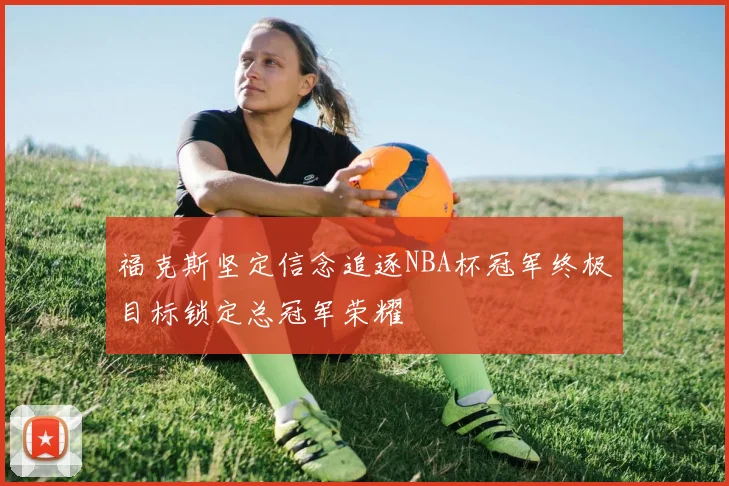 福克斯坚定信念追逐NBA杯冠军终极目标锁定总冠军荣耀