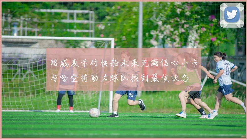 路威表示对快船未来充满信心小卡与哈登将助力球队找到最佳状态