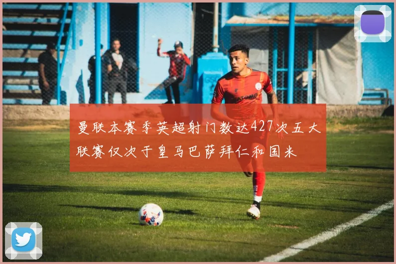 曼联本赛季英超射门数达427次五大联赛仅次于皇马巴萨拜仁和国米