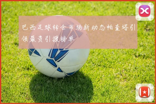 巴西足球转会市场新动态帕奎塔引领最贵引援榜单