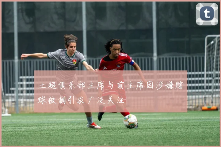 土超俱乐部主席与前主席因涉嫌赌球被捕引发广泛关注