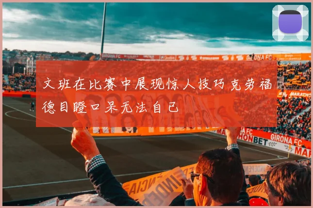 文班在比赛中展现惊人技巧克劳福德目瞪口呆无法自已