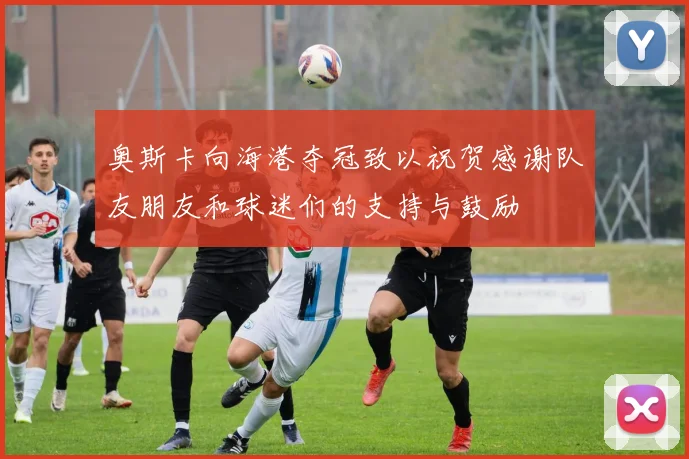 奥斯卡向海港夺冠致以祝贺感谢队友朋友和球迷们的支持与鼓励