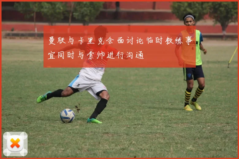 曼联与卡里克会面讨论临时教练事宜同时与索帅进行沟通
