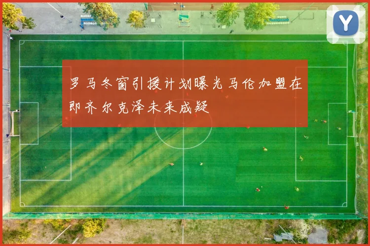 罗马冬窗引援计划曝光马伦加盟在即齐尔克泽未来成疑