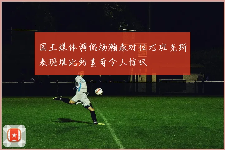 国王媒体调侃杨瀚森对位尤班克斯表现堪比约基奇令人惊叹