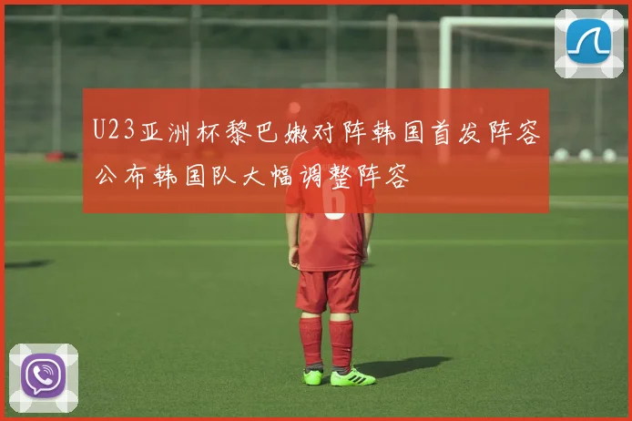U23亚洲杯黎巴嫩对阵韩国首发阵容公布韩国队大幅调整阵容