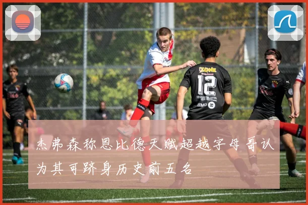 杰弗森称恩比德天赋超越字母哥认为其可跻身历史前五名