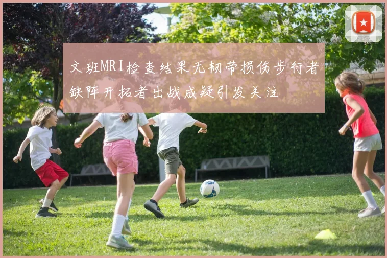 文班MRI检查结果无韧带损伤步行者缺阵开拓者出战成疑引发关注