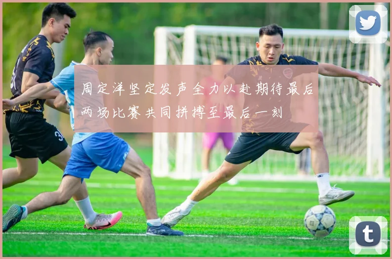 周定洋坚定发声全力以赴期待最后两场比赛共同拼搏至最后一刻