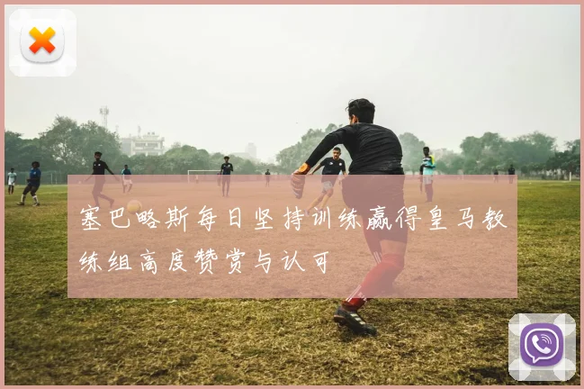 塞巴略斯每日坚持训练赢得皇马教练组高度赞赏与认可